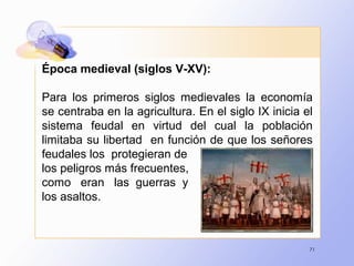 71
Época medieval (siglos V-XV):
Para los primeros siglos medievales la economía
se centraba en la agricultura. En el siglo IX inicia el
sistema feudal en virtud del cual la población
limitaba su libertad en función de que los señores
feudales los protegieran de
los peligros más frecuentes,
como eran las guerras y
los asaltos.
 