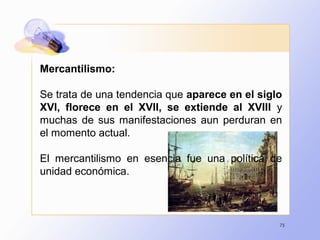 75
Mercantilismo:
Se trata de una tendencia que aparece en el siglo
XVI, florece en el XVII, se extiende al XVIII y
muchas de sus manifestaciones aun perduran en
el momento actual.
El mercantilismo en esencia fue una política de
unidad económica.
 