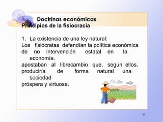87
Doctrinas económicas
Principios de la fisiocracia
1. La existencia de una ley natural:
Los fisiócratas defendían la política económica
de no intervención estatal en la
economía.
apostaban al librecambio que, según ellos,
produciría de forma natural una
sociedad
próspera y virtuosa.
 