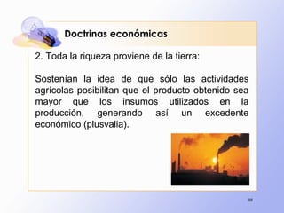 88
2. Toda la riqueza proviene de la tierra:
Sostenían la idea de que sólo las actividades
agrícolas posibilitan que el producto obtenido sea
mayor que los insumos utilizados en la
producción, generando así un excedente
económico (plusvalia).
Doctrinas económicas
 