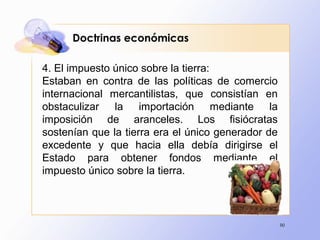 90
4. El impuesto único sobre la tierra:
Estaban en contra de las políticas de comercio
internacional mercantilistas, que consistían en
obstaculizar la importación mediante la
imposición de aranceles. Los fisiócratas
sostenían que la tierra era el único generador de
excedente y que hacia ella debía dirigirse el
Estado para obtener fondos mediante el
impuesto único sobre la tierra.
Doctrinas económicas
 
