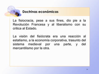 91
Doctrinas económicas
La fisiocracia, pese a sus fines, dio pie a la
Revolución Francesa y al liberalismo con su
critica al Estado.
La visión del fisiócrata era una reacción al
estatismo, a la economía corporativa, trasunto del
sistema medieval por una parte, y del
mercantilismo por la otra.
 
