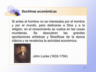 94
Doctrinas económicas
Si antes el hombre no se interesaba por el hombre
y por el mundo, para dedicarse a Dios y a la
religión, en el renacimiento se vuelca en las cosas
mundanas. Se descubren las grandes
aportaciones artísticas y filosóficas de la época
clásica y se revaloriza la actividad económica.
John Locke (1632-1704)
 