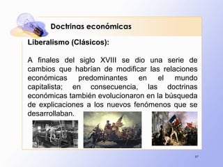 97
Doctrinas económicas
Liberalismo (Clásicos):
A finales del siglo XVIII se dio una serie de
cambios que habrían de modificar las relaciones
económicas predominantes en el mundo
capitalista; en consecuencia, las doctrinas
económicas también evolucionaron en la búsqueda
de explicaciones a los nuevos fenómenos que se
desarrollaban.
 