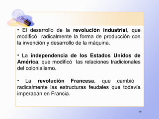 98
• El desarrollo de la revolución industrial, que
modificó radicalmente la forma de producción con
la invención y desarrollo de la máquina.
• La independencia de los Estados Unidos de
América, que modificó las relaciones tradicionales
del colonialismo.
• La revolución Francesa, que cambió
radicalmente las estructuras feudales que todavía
imperaban en Francia.
 