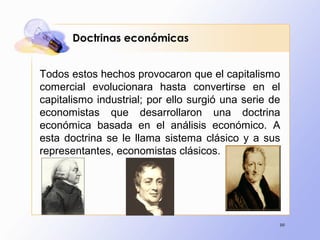 99
Doctrinas económicas
Todos estos hechos provocaron que el capitalismo
comercial evolucionara hasta convertirse en el
capitalismo industrial; por ello surgió una serie de
economistas que desarrollaron una doctrina
económica basada en el análisis económico. A
esta doctrina se le llama sistema clásico y a sus
representantes, economistas clásicos.
 