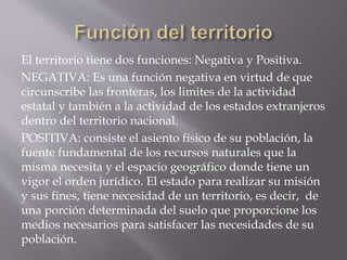 El territorio tiene dos funciones: Negativa y Positiva.
NEGATIVA: Es una función negativa en virtud de que
circunscribe las fronteras, los limites de la actividad
estatal y también a la actividad de los estados extranjeros
dentro del territorio nacional.
POSITIVA: consiste el asiento físico de su población, la
fuente fundamental de los recursos naturales que la
misma necesita y el espacio geográfico donde tiene un
vigor el orden jurídico. El estado para realizar su misión
y sus fines, tiene necesidad de un territorio, es decir, de
una porción determinada del suelo que proporcione los
medios necesarios para satisfacer las necesidades de su
población.
 