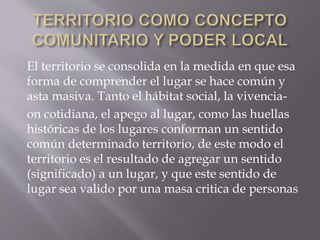 El territorio se consolida en la medida en que esa
forma de comprender el lugar se hace común y
asta masiva. Tanto el hábitat social, la vivencia-
on cotidiana, el apego al lugar, como las huellas
históricas de los lugares conforman un sentido
común determinado territorio, de este modo el
territorio es el resultado de agregar un sentido
(significado) a un lugar, y que este sentido de
lugar sea valido por una masa critica de personas
 