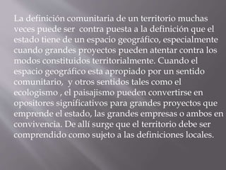 La definición comunitaria de un territorio muchas
veces puede ser contra puesta a la definición que el
estado tiene de un espacio geográfico, especialmente
cuando grandes proyectos pueden atentar contra los
modos constituidos territorialmente. Cuando el
espacio geográfico esta apropiado por un sentido
comunitario, y otros sentidos tales como el
ecologismo , el paisajismo pueden convertirse en
opositores significativos para grandes proyectos que
emprende el estado, las grandes empresas o ambos en
convivencia. De allí surge que el territorio debe ser
comprendido como sujeto a las definiciones locales.
 