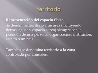Representación del espacio físico.
Se denomina territorio a un área (incluyendo
tierras, aguas y espacio aéreo) siempre con la
posesión de una persona, organización, institución,
estado o un país.
También se denomina territorio a la zona
controlada por animales.
 