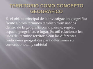 Es el objeto principal de la investigación geográfica
frente a otros términos también muy usados
dentro de la geografía como paisaje, región,
espacio geográfico, o lugar. Es útil relacionar los
usos del termino territorio con las diferentes
tradiciones geográficas para determinar su
contenido total y subtotal
 