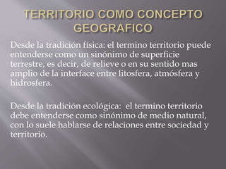 Desde la tradición física: el termino territorio puede
entenderse como un sinónimo de superficie
terrestre, es decir, de relieve o en su sentido mas
amplio de la interface entre litosfera, atmósfera y
hidrosfera.
Desde la tradición ecológica: el termino territorio
debe entenderse como sinónimo de medio natural,
con lo suele hablarse de relaciones entre sociedad y
territorio.
 