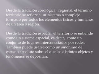 Desde la tradición corológica: regional, el termino
territorio se refiere a un sistema o complejo
formado por todos los elementos físicos y humanos
de un área o región.
Desde la tradición espacial: el territorio se entiende
como un sistema espacial, es decir, como un
conjunto de lugares interconectados por redes.
También puede usarse como un sinónimo de
espacio absoluto sobre el que los distintos objetos y
fenómenos se depositan.
 