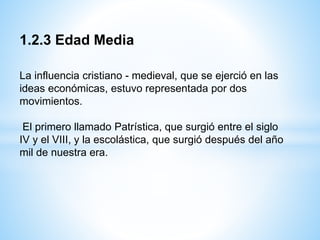 1.2.3 Edad Media
La influencia cristiano - medieval, que se ejerció en las
ideas económicas, estuvo representada por dos
movimientos.
El primero llamado Patrística, que surgió entre el siglo
IV y el VIII, y la escolástica, que surgió después del año
mil de nuestra era.
 