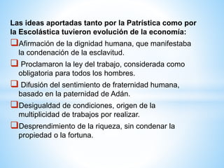 Las ideas aportadas tanto por la Patrística como por
la Escolástica tuvieron evolución de la economía:
Afirmación de la dignidad humana, que manifestaba
la condenación de la esclavitud.
 Proclamaron la ley del trabajo, considerada como
obligatoria para todos los hombres.
 Difusión del sentimiento de fraternidad humana,
basado en la paternidad de Adán.
Desigualdad de condiciones, origen de la
multiplicidad de trabajos por realizar.
Desprendimiento de la riqueza, sin condenar la
propiedad o la fortuna.
 