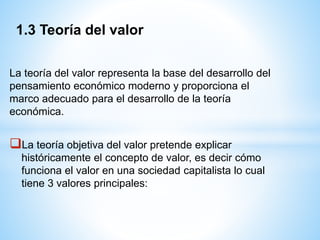 La teoría del valor representa la base del desarrollo del
pensamiento económico moderno y proporciona el
marco adecuado para el desarrollo de la teoría
económica.
La teoría objetiva del valor pretende explicar
históricamente el concepto de valor, es decir cómo
funciona el valor en una sociedad capitalista lo cual
tiene 3 valores principales:
1.3 Teoría del valor
 