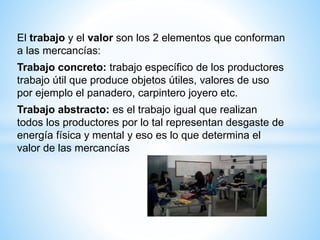El trabajo y el valor son los 2 elementos que conforman
a las mercancías:
Trabajo concreto: trabajo específico de los productores
trabajo útil que produce objetos útiles, valores de uso
por ejemplo el panadero, carpintero joyero etc.
Trabajo abstracto: es el trabajo igual que realizan
todos los productores por lo tal representan desgaste de
energía física y mental y eso es lo que determina el
valor de las mercancías
 