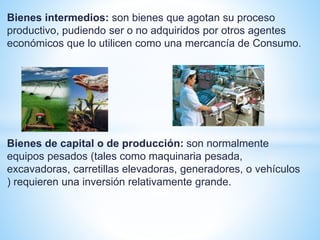 Bienes intermedios: son bienes que agotan su proceso
productivo, pudiendo ser o no adquiridos por otros agentes
económicos que lo utilicen como una mercancía de Consumo.
Bienes de capital o de producción: son normalmente
equipos pesados (tales como maquinaria pesada,
excavadoras, carretillas elevadoras, generadores, o vehículos
) requieren una inversión relativamente grande.
 