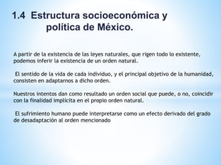 1.4 Estructura socioeconómica y
política de México.
A partir de la existencia de las leyes naturales, que rigen todo lo existente,
podemos inferir la existencia de un orden natural.
El sentido de la vida de cada individuo, y el principal objetivo de la humanidad,
consisten en adaptarnos a dicho orden.
Nuestros intentos dan como resultado un orden social que puede, o no, coincidir
con la finalidad implícita en el propio orden natural.
El sufrimiento humano puede interpretarse como un efecto derivado del grado
de desadaptación al orden mencionado
 