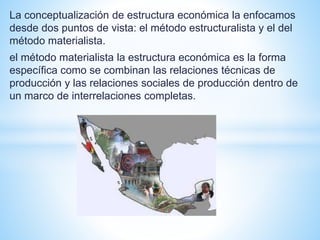 La conceptualización de estructura económica la enfocamos
desde dos puntos de vista: el método estructuralista y el del
método materialista.
el método materialista la estructura económica es la forma
específica como se combinan las relaciones técnicas de
producción y las relaciones sociales de producción dentro de
un marco de interrelaciones completas.
 