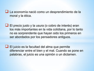  La economía nació como un desprendimiento de la
moral y la ética.
 El precio justo y la usura (o cobro de interés) eran
los más importantes en la vida cotidiana, por lo tanto
no es sorprendente que hayan sido los primeros en
ser abordados por los pensadores antiguos.
 El juicio es la facultad del alma que permite
diferenciar entre el bien y el mal. Cuando se pone en
palabras, el juicio es una opinión o un dictamen.
 