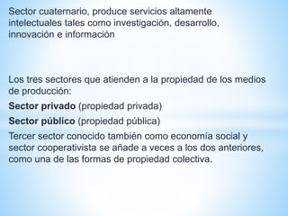 Sector cuaternario, produce servicios altamente
intelectuales tales como investigación, desarrollo,
innovación e información
Los tres sectores que atienden a la propiedad de los medios
de producción:
Sector privado (propiedad privada)
Sector público (propiedad pública)
Tercer sector conocido también como economía social y
sector cooperativista se añade a veces a los dos anteriores,
como una de las formas de propiedad colectiva.
 