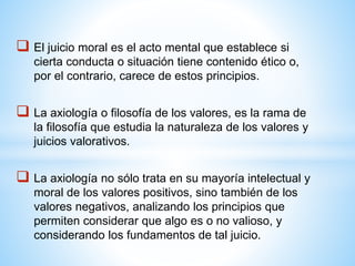  El juicio moral es el acto mental que establece si
cierta conducta o situación tiene contenido ético o,
por el contrario, carece de estos principios.
 La axiología o filosofía de los valores, es la rama de
la filosofía que estudia la naturaleza de los valores y
juicios valorativos.
 La axiología no sólo trata en su mayoría intelectual y
moral de los valores positivos, sino también de los
valores negativos, analizando los principios que
permiten considerar que algo es o no valioso, y
considerando los fundamentos de tal juicio.
 