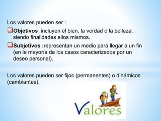 Los valores pueden ser :
Objetivos :incluyen el bien, la verdad o la belleza,
siendo finalidades ellos mismos.
Subjetivos :representan un medio para llegar a un fin
(en la mayoría de los casos caracterizados por un
deseo personal).
Los valores pueden ser fijos (permanentes) o dinámicos
(cambiantes).
 