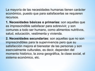 La mayoría de las necesidades humanas tienen carácter
económico, puesto que para satisfacerlas se requieren
recursos.
1. Necesidades básicas o primarias: son aquellas que
es imprescindible satisfacer para sobrevivir, y son
comunes a todo ser humano, como alimentos nutritivos,
salud, educación, vestimenta y vivienda.
2. Necesidades secundarias: son aquellas que no son
imprescindibles para la supervivencia pero que su
satisfacción mejora el bienestar de las personas y son
esencialmente culturales, es decir, dependen del
momento histórico, la zona geográfica, la clase social, el
sistema económico, etc.
 