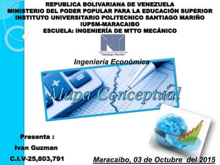 REPUBLICA BOLIVARIANA DE VENEZUELA
MINISTERIO DEL PODER POPULAR PARA LA EDUCACIÓN SUPERIOR
INSTITUTO UNIVERSITARIO POLITECNICO SANTIAGO MARIÑO
IUPSM-MARACAIBO
ESCUELA: INGENIERÍA DE MTTO MECÁNICO
Presenta :
Ivan Guzman
C.I.V-25,803,791 Maracaibo, 03 de Octubre del 2015
Ingeniería Económica
 