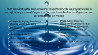 Todo plan ambiental debe incorporar obligatoriamente un programa para el
uso eficiente y ahorro del agua. Las Corporaciones Autónomas Regionales son
las encargadas del manejo
Contenido del programa de uso
eficiente y ahorro del agua.
Elaboración y presentación del
programa.
Reducción de pérdidas.
Reúso obligatorio del agua.
De los medidores de consumo
Consumos básicos y máximos
Incentivos tarifarios.
De los nuevos proyectos.
De los estudios hidrogeológicos
Actualización de información.
Campañas educativas a los
usuarios.
Tecnología de bajo consumo de
agua.
Protección de zonas de manejo
especial.
Sanciones.
 