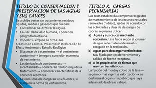 TITULO IX. CONSERVACION Y
PRESERVACION DE LAS AGUAS
Y SUS CAUCES
Se prohíbe verter, sin tratamiento, residuos
líquidos, solidos o gaseosos que puedan:
• Contaminar o eutrofizar las aguas.
• Causar: daño salud humana, o poner en
peligro flora o fauna.
• Impedir su empleo en otros usos.
Si obtienen permiso, Presentarán Declaración de
Efecto Ambiental o Estudio Ecológico
• Si a pesar de tratamientos → el vertimiento
contamina→ denegara concesión o permiso
de vertimiento.
• Las derivadas de uso domestico →
alcantarillado→ someterán residuos líquidos a
tratamiento → conservar características de la
corriente receptora.
• Las industrias descargaran sus efluentes, si
cumplen la norma de vertimientos.
TITULO X. CARGAS
PECUNIARIAS
Las tasas establecidas compensaran gastos
de mantenimiento de los recursos naturales
renovables (hídrico), fijadas de acuerdo con
las actividades y clase de descargas. Se
cobrará a quienes utilicen:
a) Aguas y sus cauces mediante
concesión: tasa fijada según el volumen
de agua o de material de arrastre
otorgado en la resolución.
b) Aguas para descargar vertimientos:
tasa fijada por tipo de vertimiento y
calidad de fuente receptora.
c) A los propietarios de tierras que
resulten beneficiados.
La fijación del monto y cobro de la tasa→
según normas vigentes valorización→ se
destinará al organismo público que haya
adelantado la obra o trabajo.
 