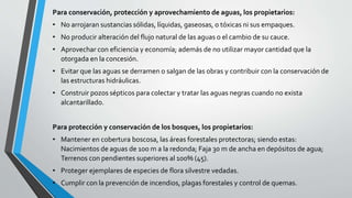 Para conservación, protección y aprovechamiento de aguas, los propietarios:
• No arrojaran sustancias sólidas, líquidas, gaseosas, o tóxicas ni sus empaques.
• No producir alteración del flujo natural de las aguas o el cambio de su cauce.
• Aprovechar con eficiencia y economía; además de no utilizar mayor cantidad que la
otorgada en la concesión.
• Evitar que las aguas se derramen o salgan de las obras y contribuir con la conservación de
las estructuras hidráulicas.
• Construir pozos sépticos para colectar y tratar las aguas negras cuando no exista
alcantarillado.
Para protección y conservación de los bosques, los propietarios:
• Mantener en cobertura boscosa, las áreas forestales protectoras; siendo estas:
Nacimientos de aguas de 100 m a la redonda; Faja 30 m de ancha en depósitos de agua;
Terrenos con pendientes superiores al 100% (45).
• Proteger ejemplares de especies de flora silvestre vedadas.
• Cumplir con la prevención de incendios, plagas forestales y control de quemas.
 