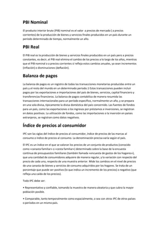 PBI Nominal
El producto interior bruto (PIB) nominal es el valor a precios de mercado ( a precios
corrientes) de la producción de bienes y servicios finales producidos en un país durante un
período determinado de tiempo, normalmente un año.
PBI Real
El PIB real es la producción de bienes y servicios finales producidos en un país pero a precios
constantes, es decir, el PIB real elimina el cambio de los precios a lo largo de los años, mientras
que el PIB nominal o a precios corrientes sí refleja estos cambios anuales, ya sean incrementos
(inflación) o disminuciones (deflación).
Balanza de pagos
La balanza de pagos es un registro de todas las transacciones monetarias producidas entre un
país y el resto del mundo en un determinado periodo.1 Estas transacciones pueden incluir
pagos por las exportaciones e importaciones del país de bienes, servicios, capital financiero y
transferencias financieras. La balanza de pagos contabiliza de manera resumida las
transacciones internacionales para un período específico, normalmente un año, y se prepara
en una sola divisa, típicamente la divisa doméstica del país concernido. Las fuentes de fondos
para un país, como las exportaciones o los ingresos por préstamos e inversiones, se registran
en datos positivos. La utilización de fondos, como las importaciones o la inversión en países
extranjeros, se registran como datos negativos.
Índice de precios al consumidor
IPC son las siglas del índice de precios al consumidor, índice de precios de las marcas al
consumo o índice de precios al consumo. La denominación precisa varía según el país.
El IPC es un índice en el que se valoran los precios de un conjunto de productos (conocido
como «canasta familiar» o «cesta familiar») determinado sobre la base de la encuesta
continua de presupuestos familiares (también llamada «encuesta de gastos de los hogares»),
que una cantidad de consumidores adquiere de manera regular, y la variación con respecto del
precio de cada uno, respecto de una muestra anterior. Mide los cambios en el nivel de precios
de una canasta de bienes y servicios de consumo adquiridos por los hogares. Se trata de un
porcentaje que puede ser positivo (lo que indica un incremento de los precios) o negativo (que
refleja una caída de los precios).
Todo IPC debe ser:
• Representativo y confiable, tomando la muestra de manera aleatoria y que cubra la mayor
población posible.
• Comparable, tanto temporalmente como espacialmente, o sea con otros IPC de otros países
o períodos en un mismo país.
 