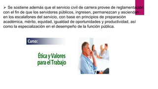  Se sostiene además que el servicio civil de carrera provee de reglamentación
con el fin de que los servidores públicos, ingresen, permanezcan y asciendan
en los escalafones del servicio, con base en principios de preparación
académica, mérito, equidad, igualdad de oportunidades y productividad, así
como la especialización en el desempeño de la función pública.
 