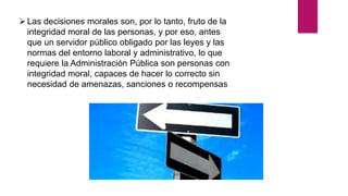 Las decisiones morales son, por lo tanto, fruto de la
integridad moral de las personas, y por eso, antes
que un servidor público obligado por las leyes y las
normas del entorno laboral y administrativo, lo que
requiere la Administración Pública son personas con
integridad moral, capaces de hacer lo correcto sin
necesidad de amenazas, sanciones o recompensas
 