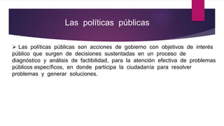 Las políticas públicas
 Las políticas públicas son acciones de gobierno con objetivos de interés
público que surgen de decisiones sustentadas en un proceso de
diagnóstico y análisis de factibilidad, para la atención efectiva de problemas
públicos específicos, en donde participa la ciudadanía para resolver
problemas y generar soluciones.
 
