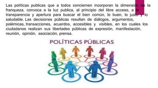 Las políticas publicas que a todos conciernen incorporan la dimensión de la
franqueza, convoca a la luz publica, al principio del libre acceso, a la
transparencia y apertura para buscar el bien común, lo buen, lo justo y lo
saludable. Las decisiones públicas resultan de diálogos, argumentos,
polémicas, transacciones, acuerdos, accesibles y visibles, en los cuales los
ciudadanos realizan sus libertades públicas de expresión, manifestación,
reunión, opinión, asociación, prensa.
 