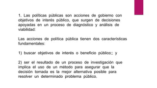 1. Las políticas públicas son acciones de gobierno con
objetivos de interés público, que surgen de decisiones
apoyadas en un proceso de diagnóstico y análisis de
viabilidad:
Las acciones de política pública tienen dos características
fundamentales:
1) buscar objetivos de interés o beneficio público;; y
2) ser el resultado de un proceso de investigación que
implica el uso de un método para asegurar que la
decisión tomada es la mejor alternativa posible para
resolver un determinado problema público.
 