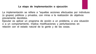 La etapa de implementación o ejecución
La implementación se refiere a "aquellas acciones efectuadas por individuos
(o grupos) públicos y privados, con miras a la realización de objetivos
previamente decididos.
Ejecutar es aplicar un programa de acción a un problema, a una situación
o a un comportamiento. Implica modificaciones y perturbaciones en
relación con el estado natural de la gente y de las cosas.
 