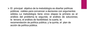  El principal objetivo de la metodología es diseñar políticas
públicas viables para convencer a decisores con argumentos
sólidos. La metodología tiene cinco etapas: la primera es el
análisis del problema; la segunda, el análisis de soluciones;
la tercera, el análisis de factibilidad; la cuarta, la
recomendación de política pública; y la quinta, el plan de
acción de política pública.
 