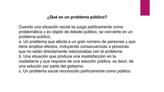 ¿Qué es un problema público?
Cuando una situación social se juzga políticamente como
problemática y es objeto de debate público, se convierte en un
problema público.
a. Un problema que afecta a un gran número de personas y que
tiene amplios efectos, incluyendo consecuencias a personas
que no están directamente relacionadas con el problema.
b. Una situación que produce una insatisfacción en la
ciudadanía y que requiere de una solución pública, es decir, de
una solución por parte del gobierno.
c. Un problema social reconocido políticamente como público.
 