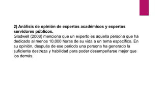 2) Análisis de opinión de expertos académicos y expertos
servidores públicos.
Gladwell (2008) menciona que un experto es aquella persona que ha
dedicado al menos 10,000 horas de su vida a un tema específico. En
su opinión, después de ese periodo una persona ha generado la
suficiente destreza y habilidad para poder desempeñarse mejor que
los demás.
 