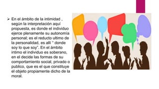  En el ámbito de la intimidad ,
según la interpretación aquí
propuesta, es donde el individuo
ejerce plenamente su autonomía
personal; es el reducto ultimo de
la personalidad, es allí “ donde
soy lo que soy”. En el ámbito
intimo el individuo es soberano,
en el decide las formas de su
comportamiento social, privado o
publico, que es el que constituye
el objeto propiamente dicho de la
moral.
 