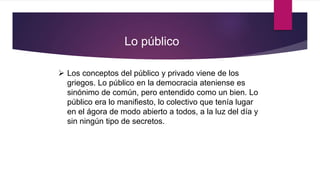  Los conceptos del público y privado viene de los
griegos. Lo público en la democracia ateniense es
sinónimo de común, pero entendido como un bien. Lo
público era lo manifiesto, lo colectivo que tenía lugar
en el ágora de modo abierto a todos, a la luz del día y
sin ningún tipo de secretos.
Lo público
 