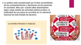 Lo público está caracterizado por la libre accesibilidad
de los comportamientos y decisiones de las personas
en sociedad. Más aún: cuando ellas desempeñan
algún cargo dotado de autoridad político-jurídica, la
publicidad de sus actos se convierte en un elemento
esencial de todo Estado de derecho.
 