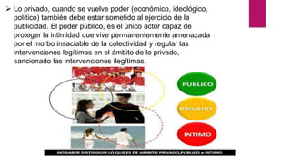  Lo privado, cuando se vuelve poder (económico, ideológico,
político) también debe estar sometido al ejercicio de la
publicidad. El poder público, es el único actor capaz de
proteger la intimidad que vive permanentemente amenazada
por el morbo insaciable de la colectividad y regular las
intervenciones legítimas en el ámbito de lo privado,
sancionado las intervenciones ilegítimas.
 