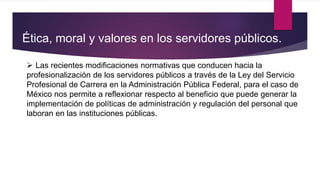 Ética, moral y valores en los servidores públicos.
 Las recientes modificaciones normativas que conducen hacia la
profesionalización de los servidores públicos a través de la Ley del Servicio
Profesional de Carrera en la Administración Pública Federal, para el caso de
México nos permite a reflexionar respecto al beneficio que puede generar la
implementación de políticas de administración y regulación del personal que
laboran en las instituciones públicas.
 
