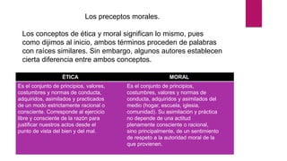 Los preceptos morales.
Los conceptos de ética y moral significan lo mismo, pues
como dijimos al inicio, ambos términos proceden de palabras
con raíces similares. Sin embargo, algunos autores establecen
cierta diferencia entre ambos conceptos.
ÉTICA MORAL
Es el conjunto de principios, valores,
costumbres y normas de conducta,
adquiridos, asimilados y practicados
de un modo estrictamente racional o
consciente. Corresponde al ejercicio
libre y consciente de la razón para
justificar nuestros actos desde el
punto de vista del bien y del mal.
Es el conjunto de principios,
costumbres, valores y normas de
conducta, adquiridos y asimilados del
medio (hogar, escuela, iglesia,
comunidad). Su asimilación y práctica
no depende de una actitud
plenamente consciente o racional,
sino principalmente, de un sentimiento
de respeto a la autoridad moral de la
que provienen.
 