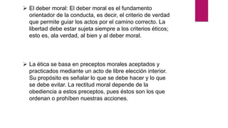  El deber moral: El deber moral es el fundamento
orientador de la conducta, es decir, el criterio de verdad
que permite guiar los actos por el camino correcto. La
libertad debe estar sujeta siempre a los criterios éticos;
esto es, ala verdad, al bien y al deber moral.
 La ética se basa en preceptos morales aceptados y
practicados mediante un acto de libre elección interior.
Su propósito es señalar lo que se debe hacer y lo que
se debe evitar. La rectitud moral depende de la
obediencia a estos preceptos, pues éstos son los que
ordenan o prohíben nuestras acciones.
 